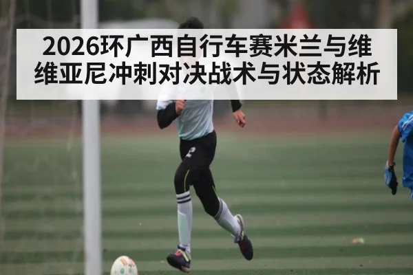 2026环广西自行车赛米兰与维维亚尼冲刺对决战术与状态解析