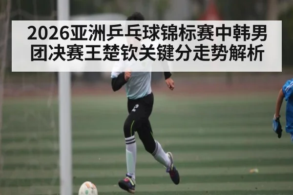 2026亚洲乒乓球锦标赛中韩男团决赛王楚钦关键分走势解析