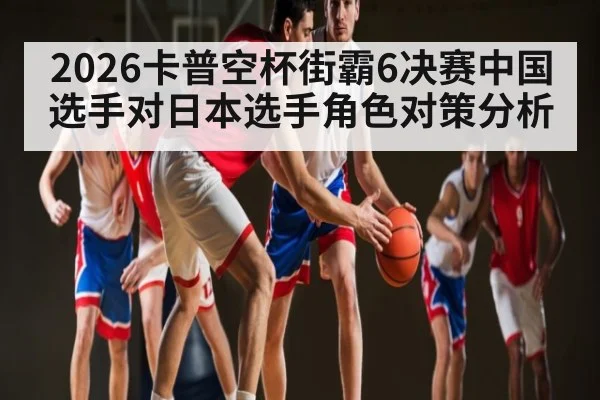 2026卡普空杯街霸6决赛中国选手对日本选手角色对策分析