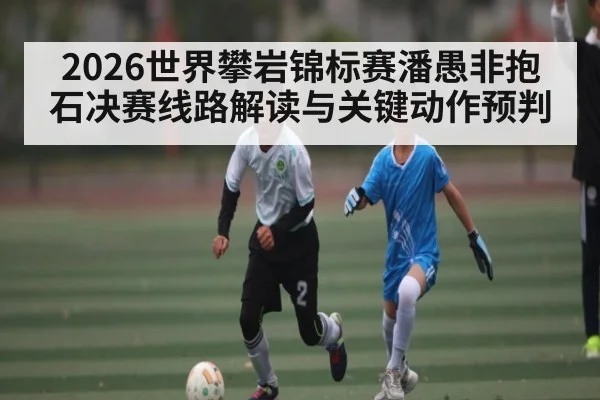 2026世界攀岩锦标赛潘愚非抱石决赛线路解读与关键动作预判